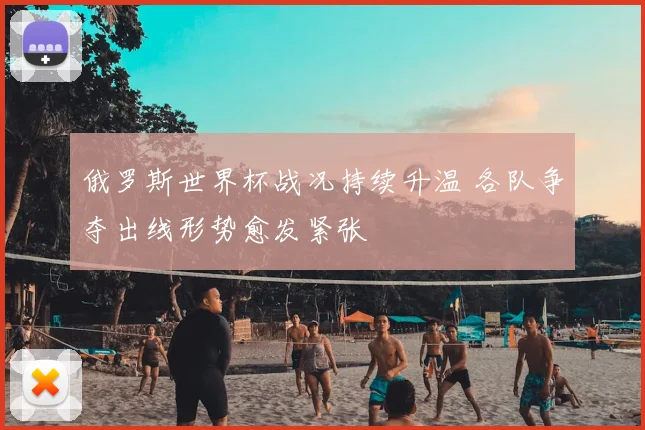 俄罗斯世界杯战况持续升温 各队争夺出线形势愈发紧张