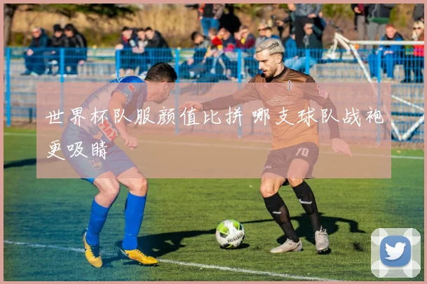 世界杯队服颜值比拼 哪支球队战袍更吸睛