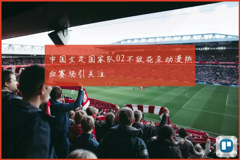 中国女足国家队02不敌花朵动漫热血赛场引关注