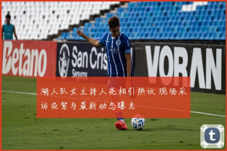 湖人队女主持人亮相引热议 现场采访花絮与最新动态曝光