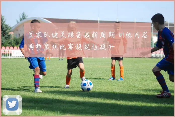 国家队健美操备战新周期 训练内容调整聚焦比赛稳定性提升