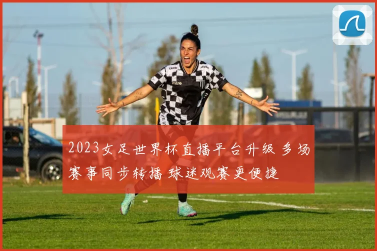2023女足世界杯直播平台升级 多场赛事同步转播 球迷观赛更便捷