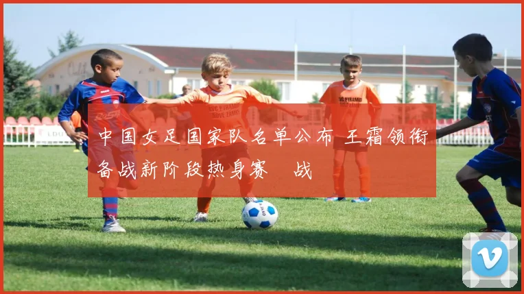中国女足国家队名单公布 王霜领衔备战新阶段热身赛備战