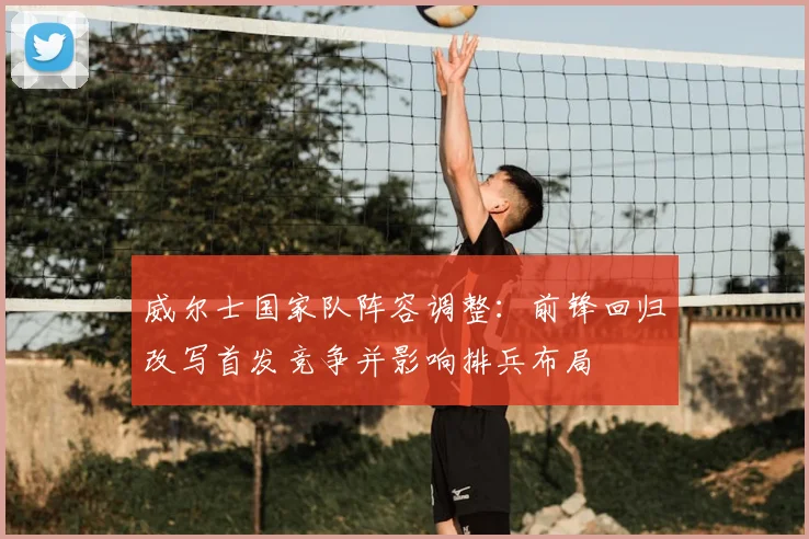 威尔士国家队阵容调整：前锋回归改写首发竞争并影响排兵布局