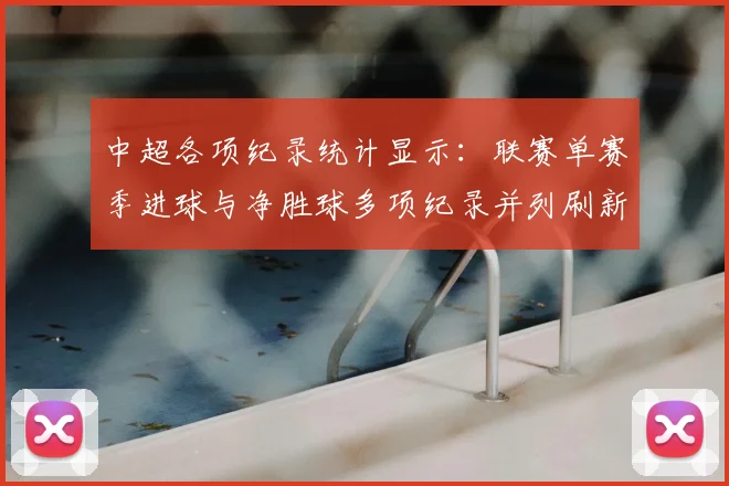中超各项纪录统计显示：联赛单赛季进球与净胜球多项纪录并列刷新对比