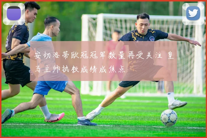 安切洛蒂欧冠冠军数量再受关注 皇马主帅执教成绩成焦点