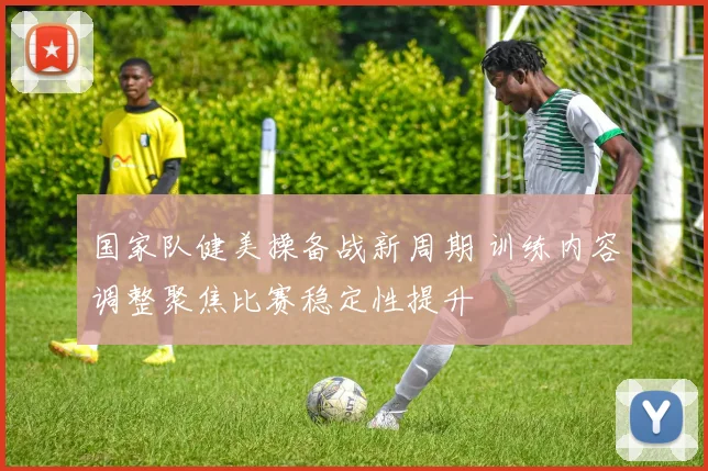 国家队健美操备战新周期 训练内容调整聚焦比赛稳定性提升