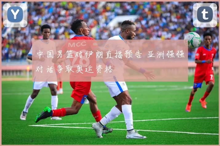 中国男篮对伊朗直播预告 亚洲强强对话争取奥运资格