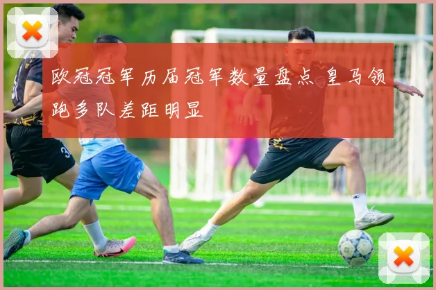 欧冠冠军历届冠军数量盘点 皇马领跑多队差距明显