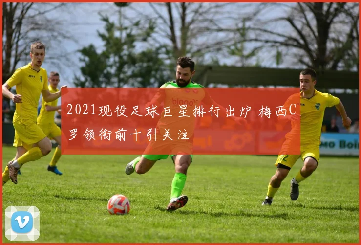 2021现役足球巨星排行出炉 梅西C罗领衔前十引关注