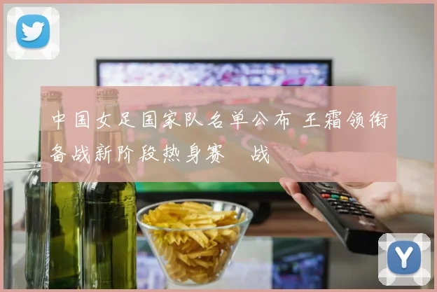 中国女足国家队名单公布 王霜领衔备战新阶段热身赛備战