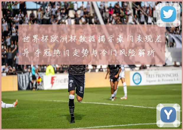 世界杯欧洲杯数据揭示豪门表现差异 夺冠热门走势与冷门风险解析