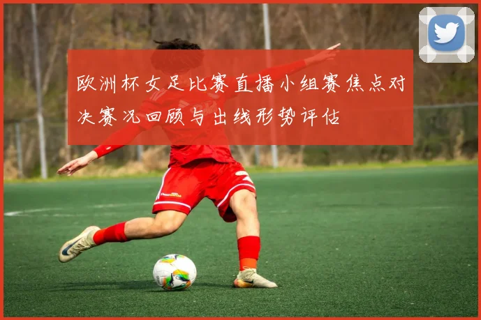 欧洲杯女足比赛直播小组赛焦点对决赛况回顾与出线形势评估