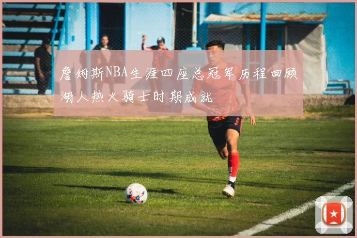 詹姆斯NBA生涯四座总冠军历程回顾湖人热火骑士时期成就