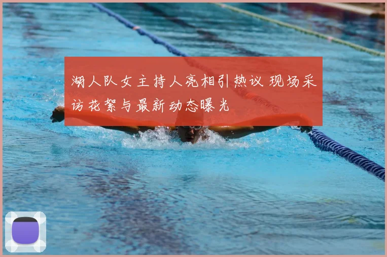 湖人队女主持人亮相引热议 现场采访花絮与最新动态曝光