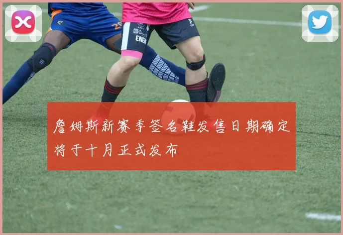 詹姆斯新赛季签名鞋发售日期确定将于十月正式发布