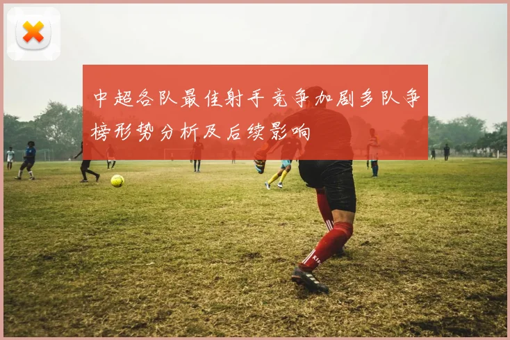 中超各队最佳射手竞争加剧多队争榜形势分析及后续影响