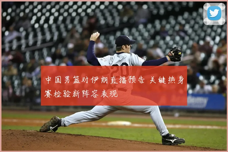 中国男篮对伊朗直播预告 关键热身赛检验新阵容表现