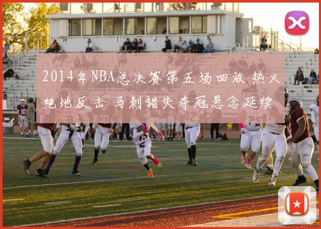 2014年NBA总决赛第五场回放 热火绝地反击 马刺错失夺冠悬念延续