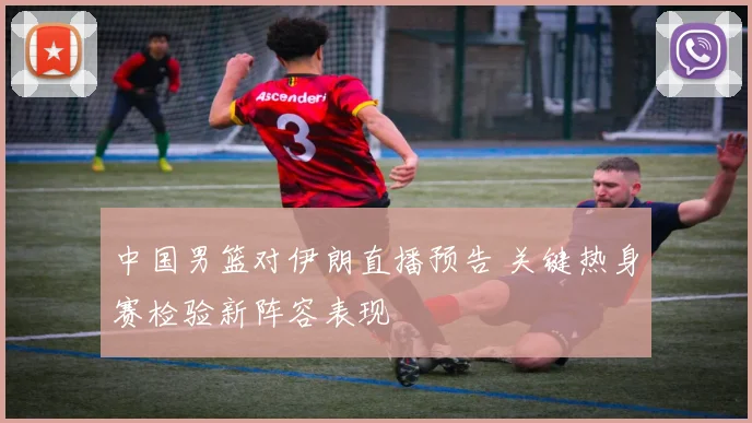 中国男篮对伊朗直播预告 关键热身赛检验新阵容表现