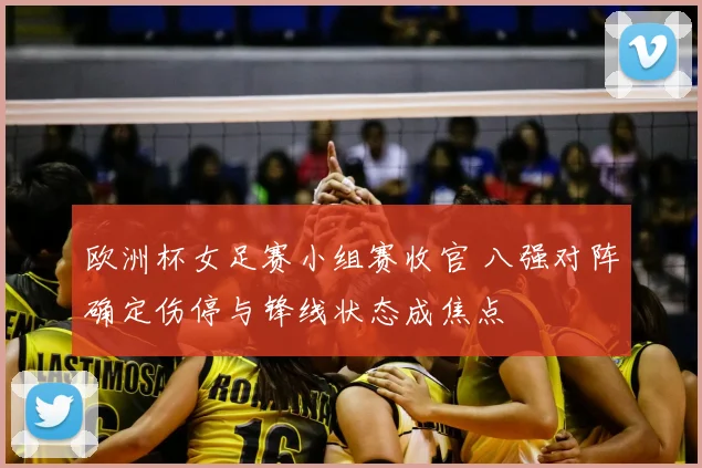 欧洲杯女足赛小组赛收官 八强对阵确定伤停与锋线状态成焦点