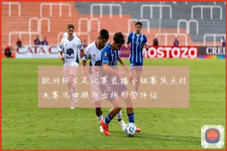 欧洲杯女足比赛直播小组赛焦点对决赛况回顾与出线形势评估
